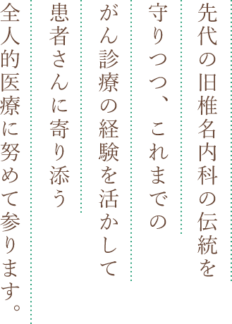 先代の旧椎名内科の伝統を守りつつ、これまでのがん診療の経験を活かして患者さんに寄り添う全人的医療に努めて参ります